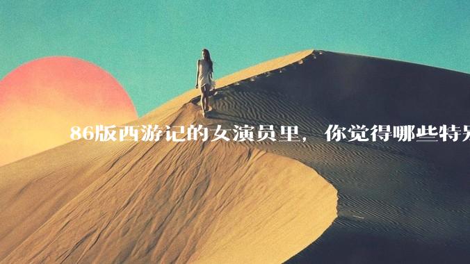 86版西游记的女演员里，你觉得哪些特别漂亮？