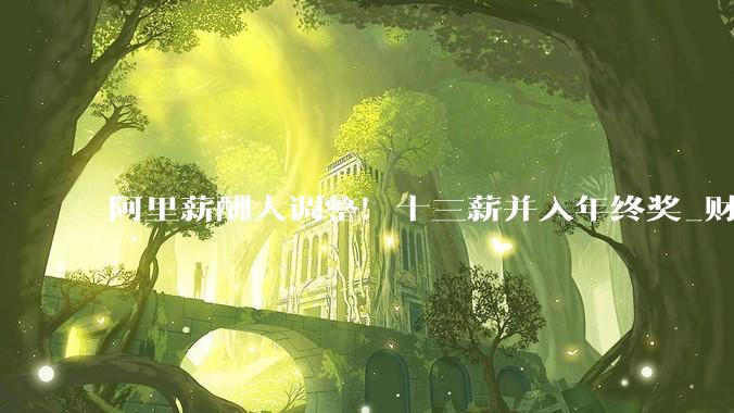 阿里薪酬大调整！十三薪并入年终奖_财年_时间_员工